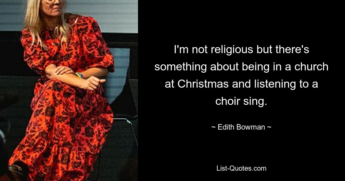 I'm not religious but there's something about being in a church at Christmas and listening to a choir sing. — © Edith Bowman