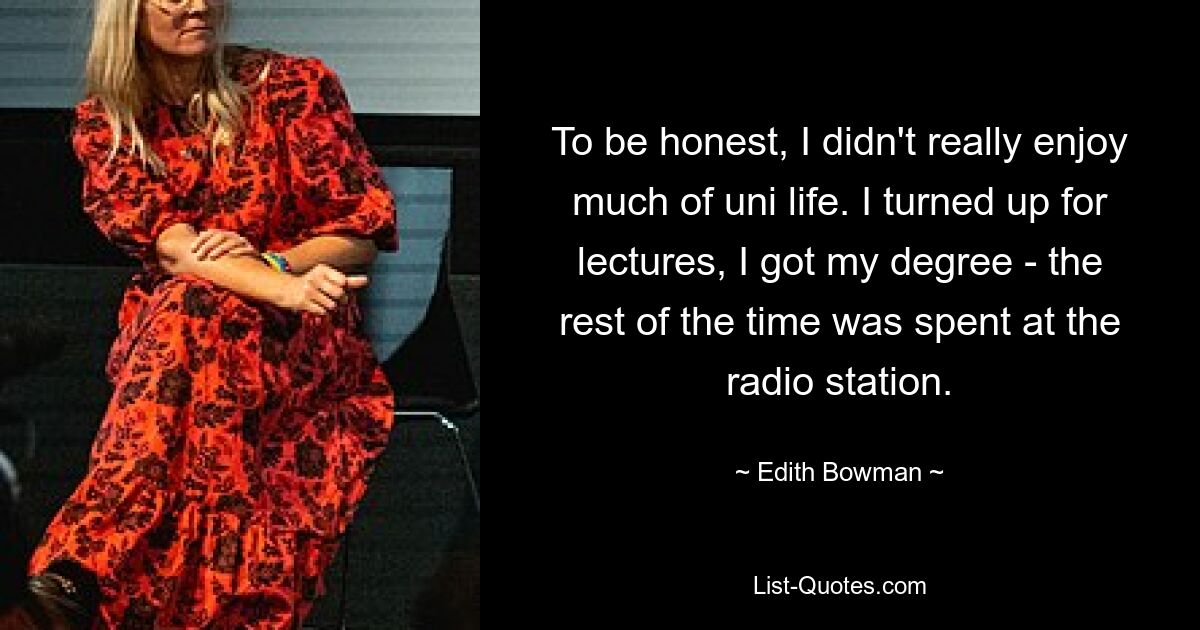 To be honest, I didn't really enjoy much of uni life. I turned up for lectures, I got my degree - the rest of the time was spent at the radio station. — © Edith Bowman