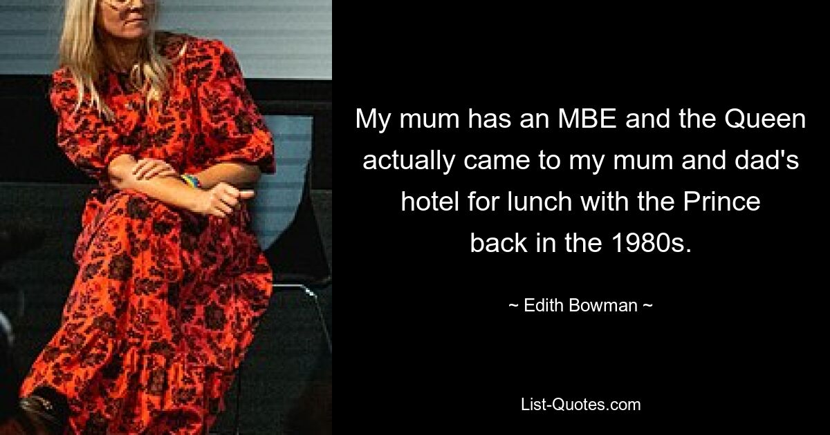 My mum has an MBE and the Queen actually came to my mum and dad's hotel for lunch with the Prince back in the 1980s. — © Edith Bowman