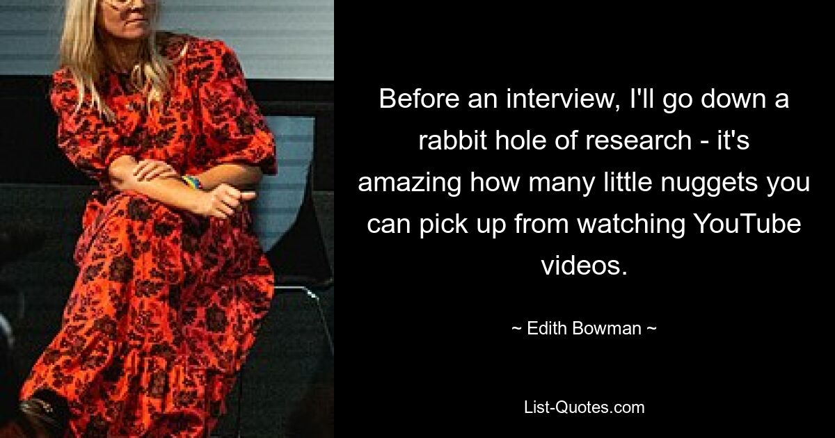 Before an interview, I'll go down a rabbit hole of research - it's amazing how many little nuggets you can pick up from watching YouTube videos. — © Edith Bowman