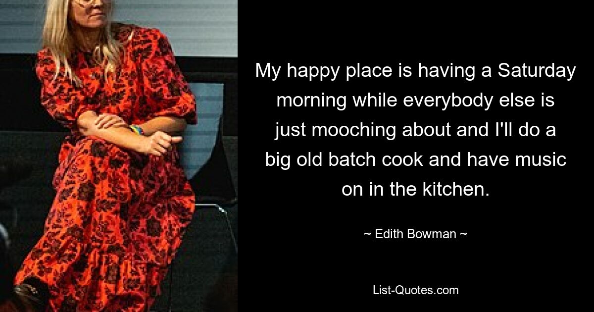 My happy place is having a Saturday morning while everybody else is just mooching about and I'll do a big old batch cook and have music on in the kitchen. — © Edith Bowman