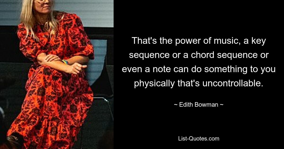 That's the power of music, a key sequence or a chord sequence or even a note can do something to you physically that's uncontrollable. — © Edith Bowman