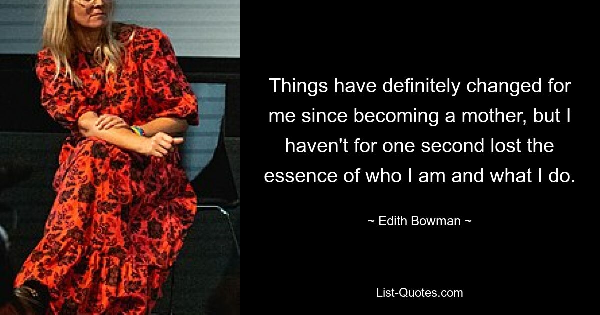 Things have definitely changed for me since becoming a mother, but I haven't for one second lost the essence of who I am and what I do. — © Edith Bowman