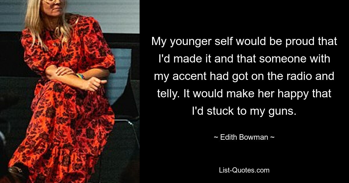 My younger self would be proud that I'd made it and that someone with my accent had got on the radio and telly. It would make her happy that I'd stuck to my guns. — © Edith Bowman