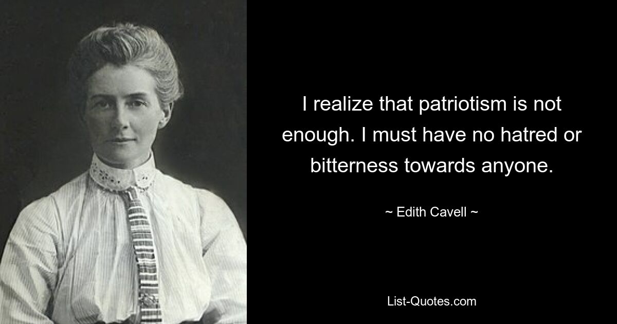 I realize that patriotism is not enough. I must have no hatred or bitterness towards anyone. — © Edith Cavell