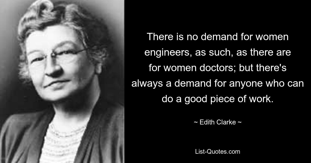 There is no demand for women engineers, as such, as there are for women doctors; but there's always a demand for anyone who can do a good piece of work. — © Edith Clarke