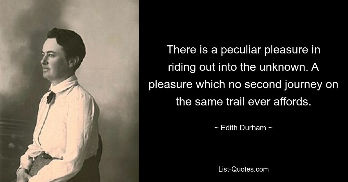 There is a peculiar pleasure in riding out into the unknown. A pleasure which no second journey on the same trail ever affords. — © Edith Durham