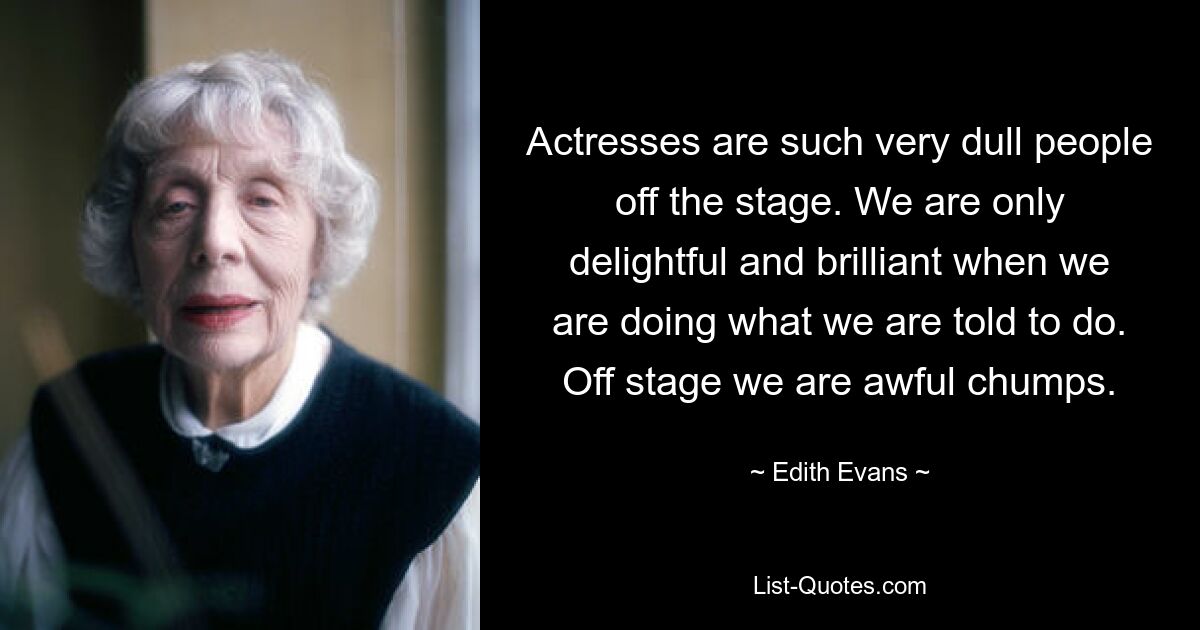 Actresses are such very dull people off the stage. We are only delightful and brilliant when we are doing what we are told to do. Off stage we are awful chumps. — © Edith Evans