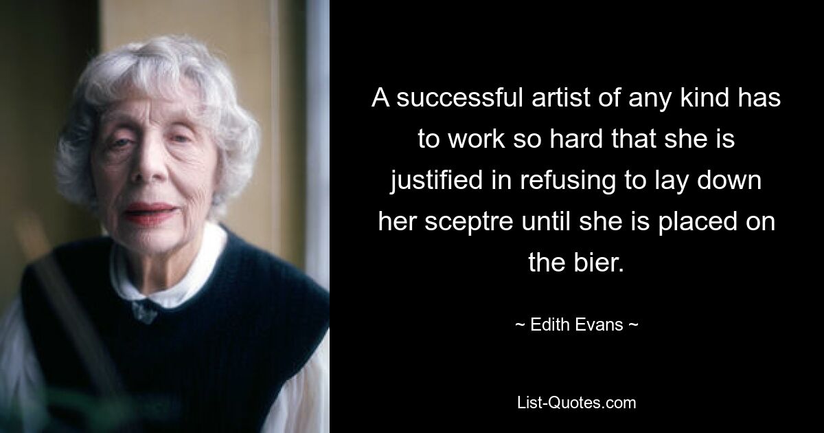 A successful artist of any kind has to work so hard that she is justified in refusing to lay down her sceptre until she is placed on the bier. — © Edith Evans