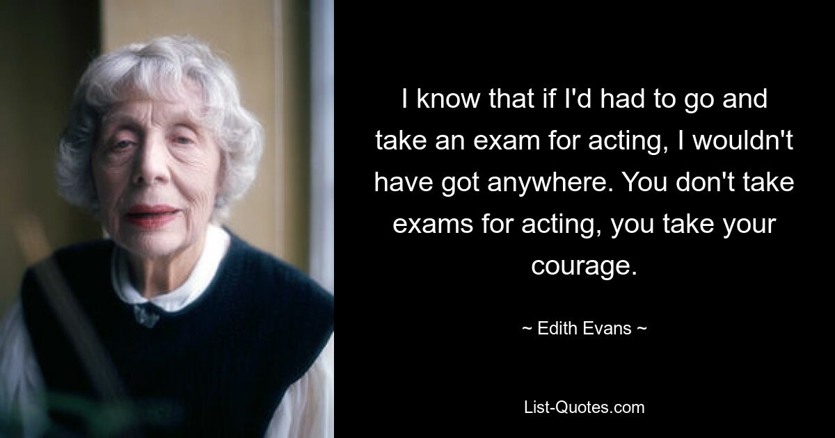 I know that if I'd had to go and take an exam for acting, I wouldn't have got anywhere. You don't take exams for acting, you take your courage. — © Edith Evans