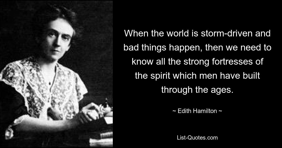 When the world is storm-driven and bad things happen, then we need to know all the strong fortresses of the spirit which men have built through the ages. — © Edith Hamilton