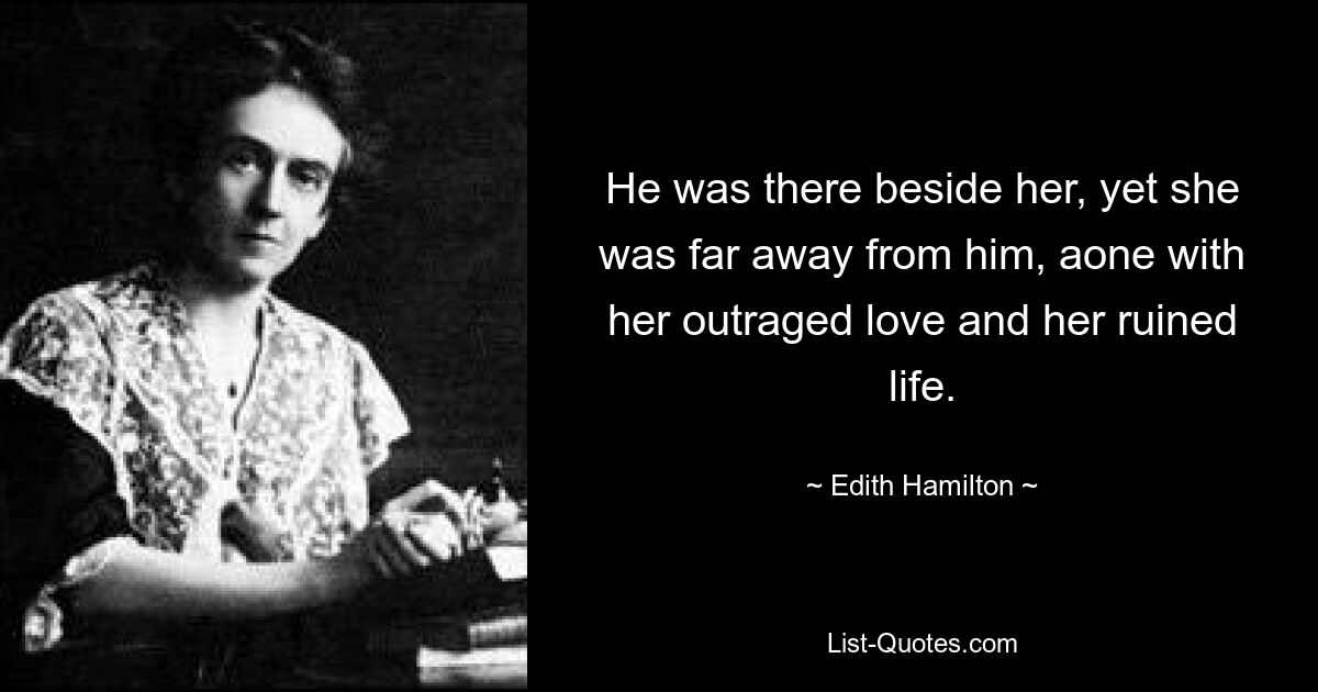 He was there beside her, yet she was far away from him, aone with her outraged love and her ruined life. — © Edith Hamilton