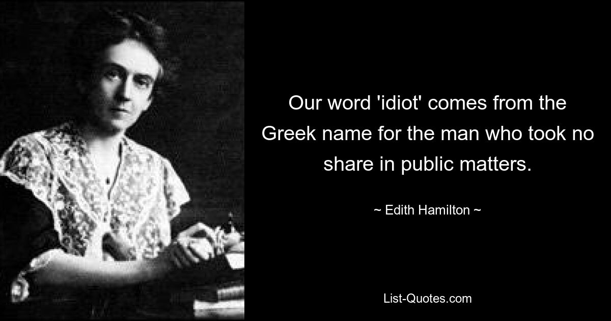 Our word 'idiot' comes from the Greek name for the man who took no share in public matters. — © Edith Hamilton