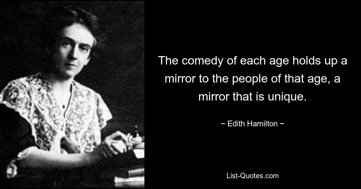 The comedy of each age holds up a mirror to the people of that age, a mirror that is unique. — © Edith Hamilton