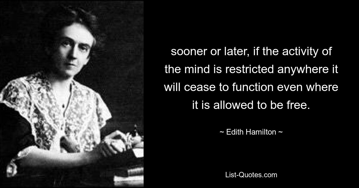 sooner or later, if the activity of the mind is restricted anywhere it will cease to function even where it is allowed to be free. — © Edith Hamilton