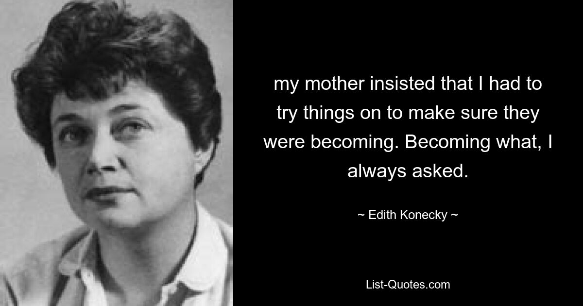 my mother insisted that I had to try things on to make sure they were becoming. Becoming what, I always asked. — © Edith Konecky