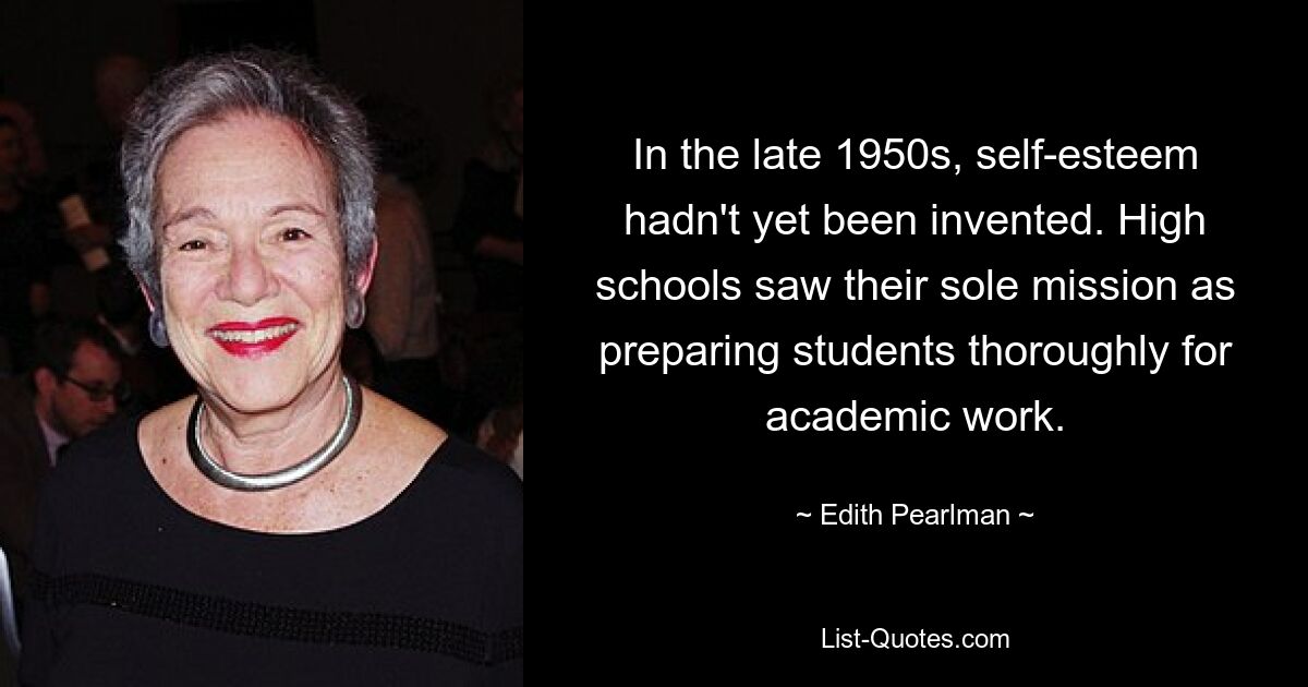 In the late 1950s, self-esteem hadn't yet been invented. High schools saw their sole mission as preparing students thoroughly for academic work. — © Edith Pearlman