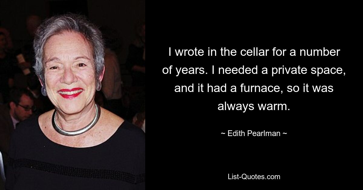 I wrote in the cellar for a number of years. I needed a private space, and it had a furnace, so it was always warm. — © Edith Pearlman