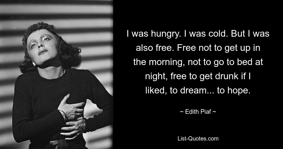 I was hungry. I was cold. But I was also free. Free not to get up in the morning, not to go to bed at night, free to get drunk if I liked, to dream... to hope. — © Edith Piaf