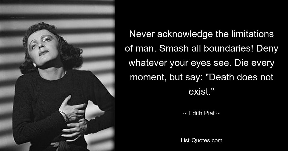 Never acknowledge the limitations of man. Smash all boundaries! Deny whatever your eyes see. Die every moment, but say: "Death does not exist." — © Edith Piaf