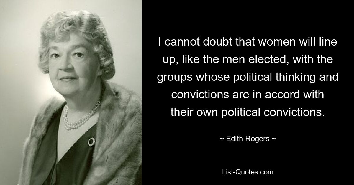 I cannot doubt that women will line up, like the men elected, with the groups whose political thinking and convictions are in accord with their own political convictions. — © Edith Rogers