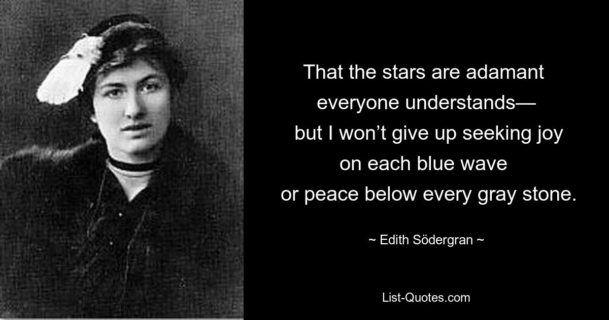 That the stars are adamant 
 everyone understands— 
 but I won’t give up seeking joy on each blue wave 
 or peace below every gray stone. — © Edith Södergran