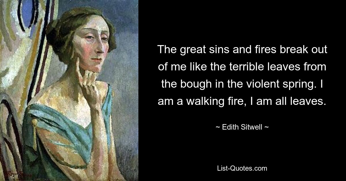 The great sins and fires break out of me like the terrible leaves from the bough in the violent spring. I am a walking fire, I am all leaves. — © Edith Sitwell