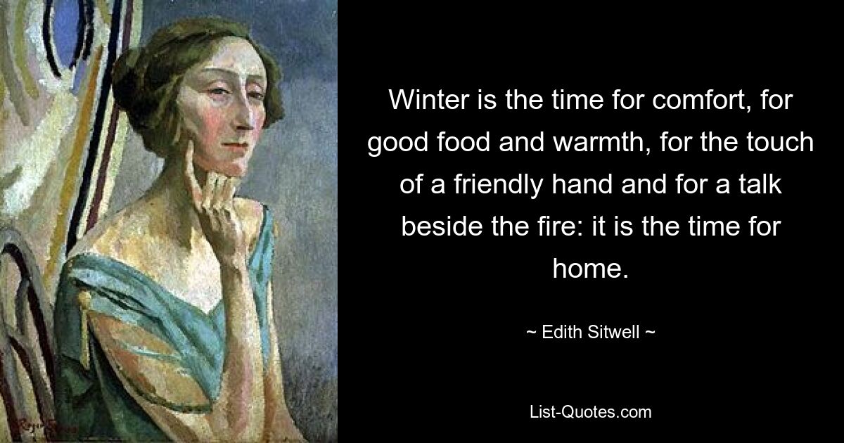 Winter is the time for comfort, for good food and warmth, for the touch of a friendly hand and for a talk beside the fire: it is the time for home. — © Edith Sitwell