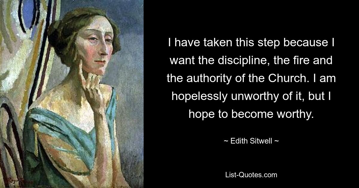 I have taken this step because I want the discipline, the fire and the authority of the Church. I am hopelessly unworthy of it, but I hope to become worthy. — © Edith Sitwell