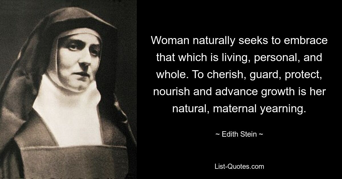 Woman naturally seeks to embrace that which is living, personal, and whole. To cherish, guard, protect, nourish and advance growth is her natural, maternal yearning. — © Edith Stein