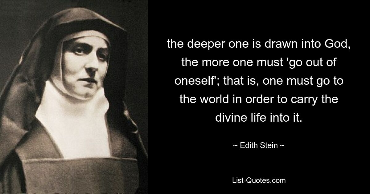 the deeper one is drawn into God, the more one must 'go out of oneself'; that is, one must go to the world in order to carry the divine life into it. — © Edith Stein