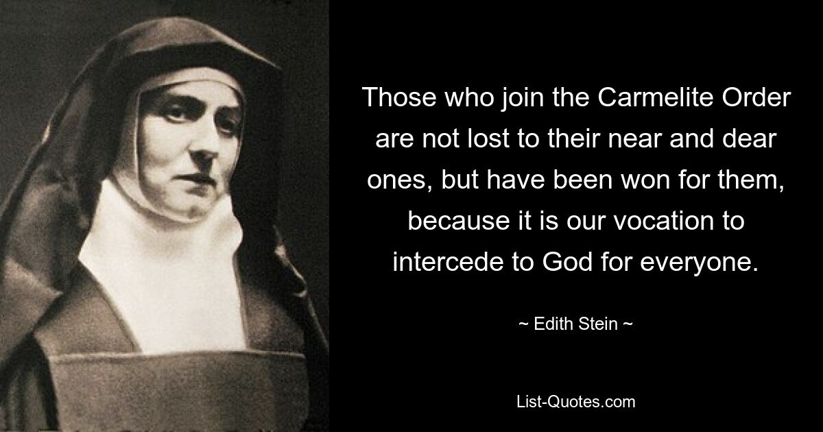 Those who join the Carmelite Order are not lost to their near and dear ones, but have been won for them, because it is our vocation to intercede to God for everyone. — © Edith Stein