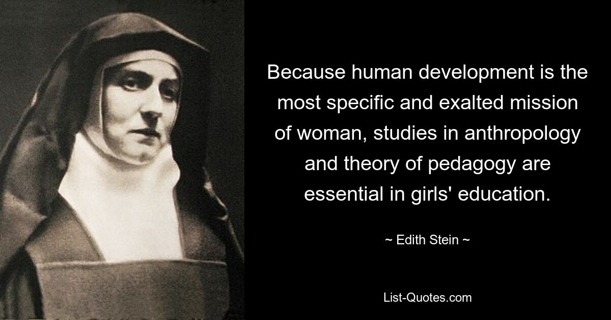 Because human development is the most specific and exalted mission of woman, studies in anthropology and theory of pedagogy are essential in girls' education. — © Edith Stein