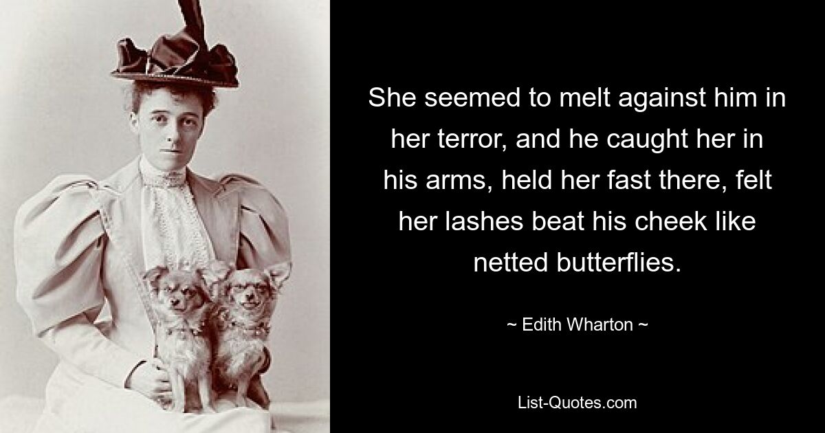 She seemed to melt against him in her terror, and he caught her in his arms, held her fast there, felt her lashes beat his cheek like netted butterflies. — © Edith Wharton