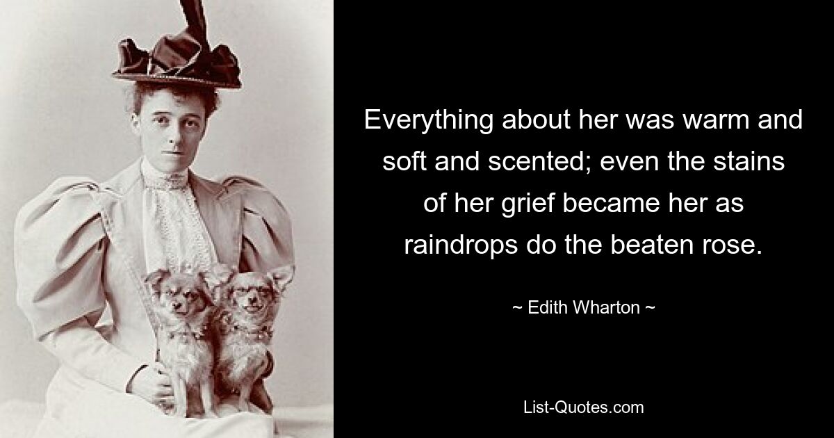 Everything about her was warm and soft and scented; even the stains of her grief became her as raindrops do the beaten rose. — © Edith Wharton