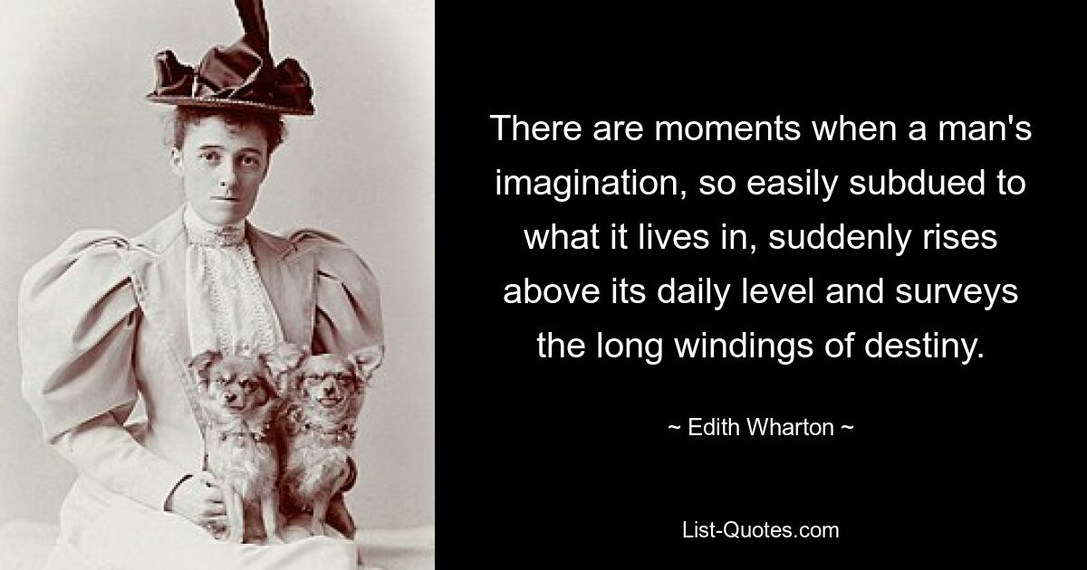 There are moments when a man's imagination, so easily subdued to what it lives in, suddenly rises above its daily level and surveys the long windings of destiny. — © Edith Wharton