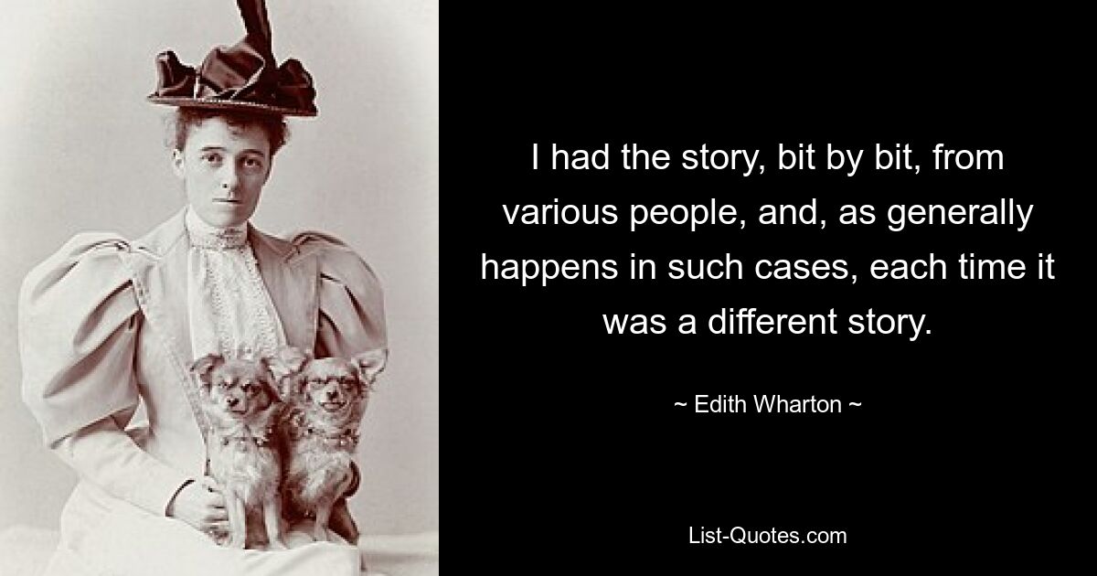 I had the story, bit by bit, from various people, and, as generally happens in such cases, each time it was a different story. — © Edith Wharton