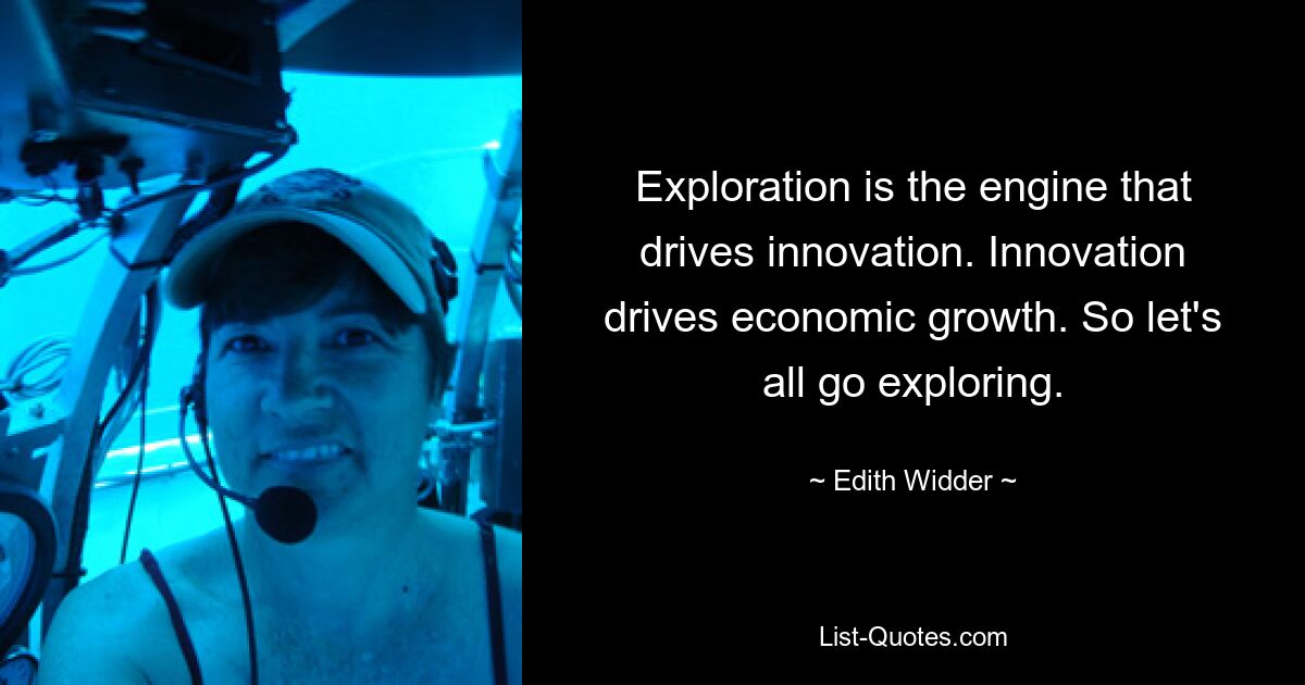 Exploration is the engine that drives innovation. Innovation drives economic growth. So let's all go exploring. — © Edith Widder