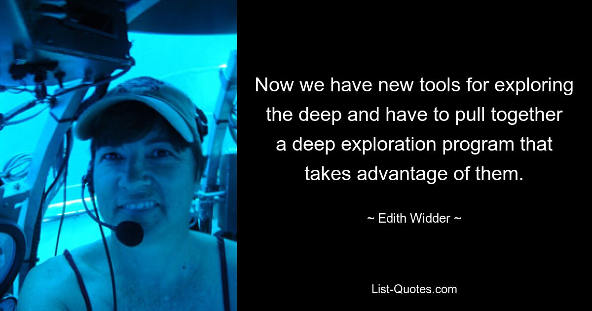 Now we have new tools for exploring the deep and have to pull together a deep exploration program that takes advantage of them. — © Edith Widder