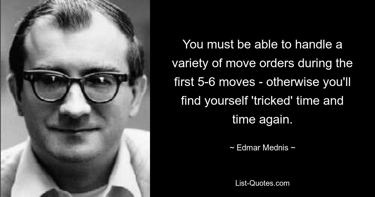 You must be able to handle a variety of move orders during the first 5-6 moves - otherwise you'll find yourself 'tricked' time and time again. — © Edmar Mednis