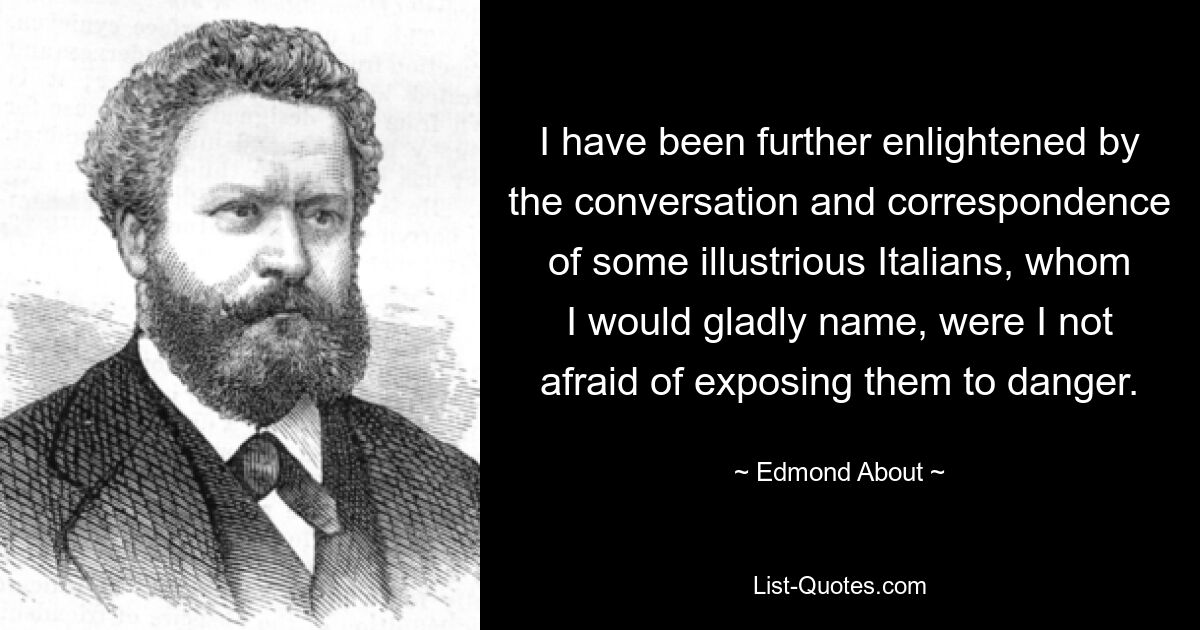 I have been further enlightened by the conversation and correspondence of some illustrious Italians, whom I would gladly name, were I not afraid of exposing them to danger. — © Edmond About