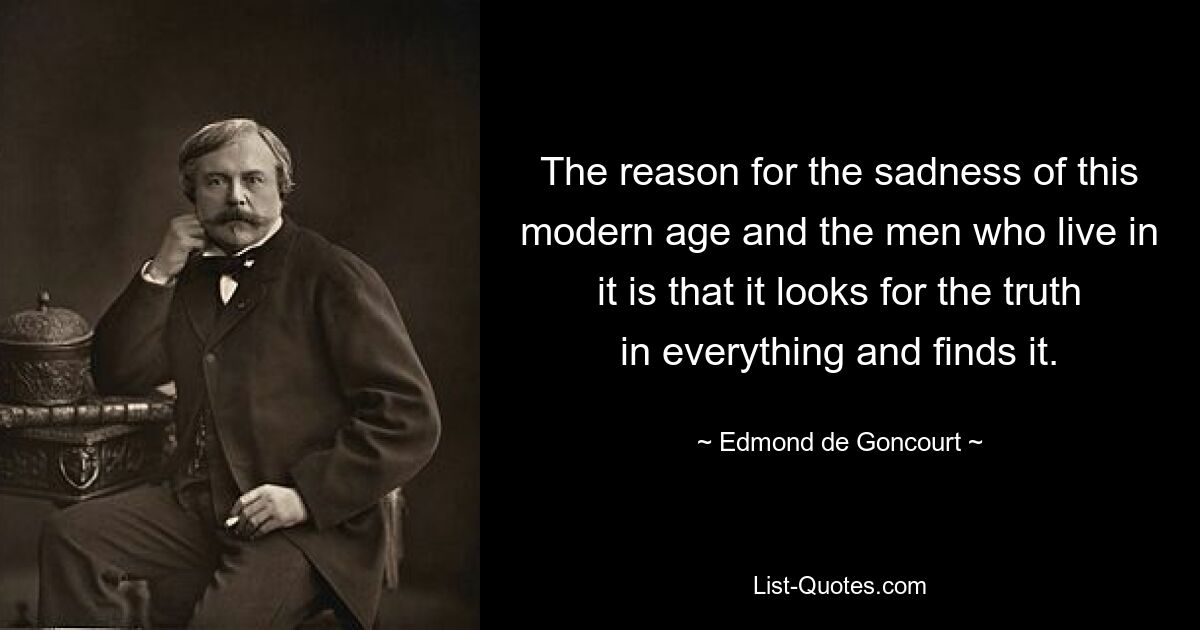 The reason for the sadness of this modern age and the men who live in it is that it looks for the truth in everything and finds it. — © Edmond de Goncourt