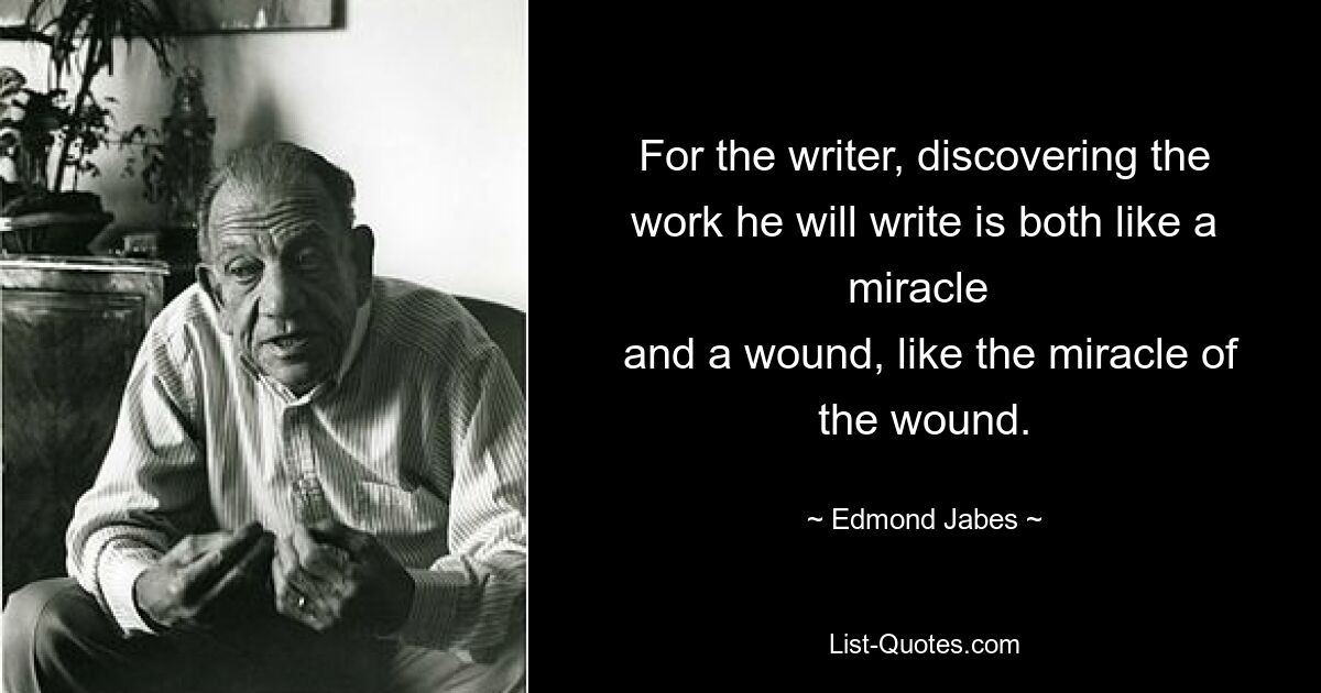 For the writer, discovering the work he will write is both like a miracle 
 and a wound, like the miracle of the wound. — © Edmond Jabes