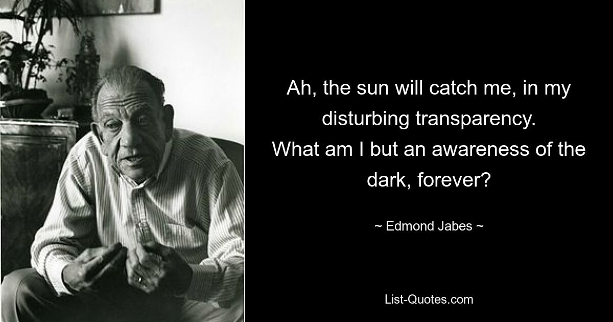 Ah, the sun will catch me, in my disturbing transparency.
What am I but an awareness of the dark, forever? — © Edmond Jabes