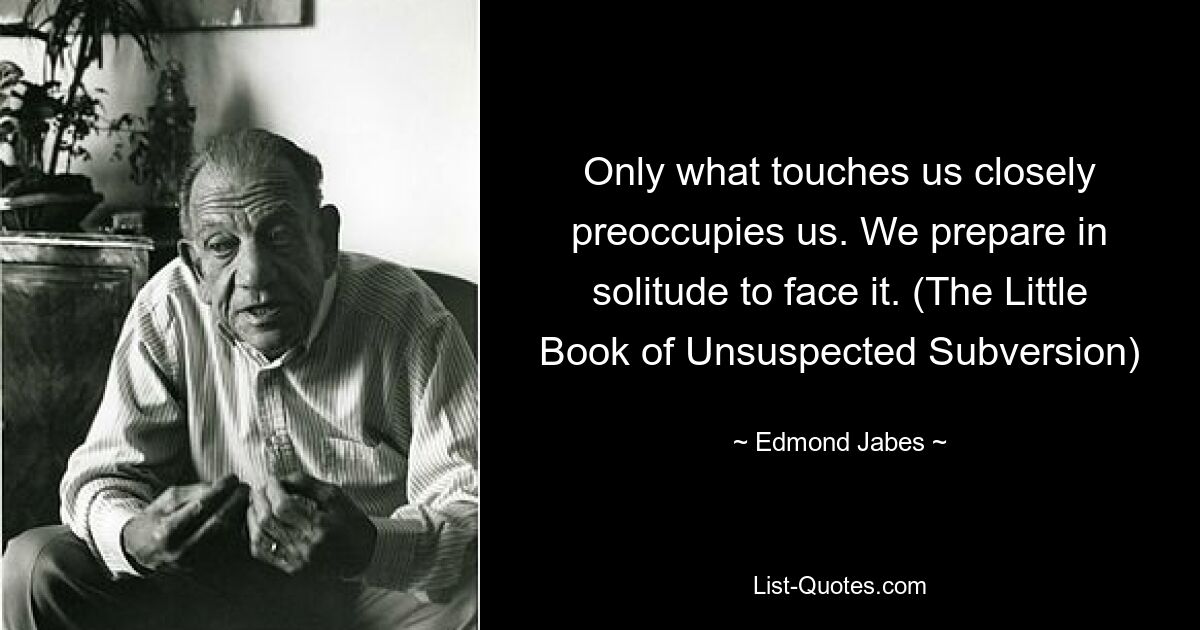 Only what touches us closely preoccupies us. We prepare in solitude to face it. (The Little Book of Unsuspected Subversion) — © Edmond Jabes