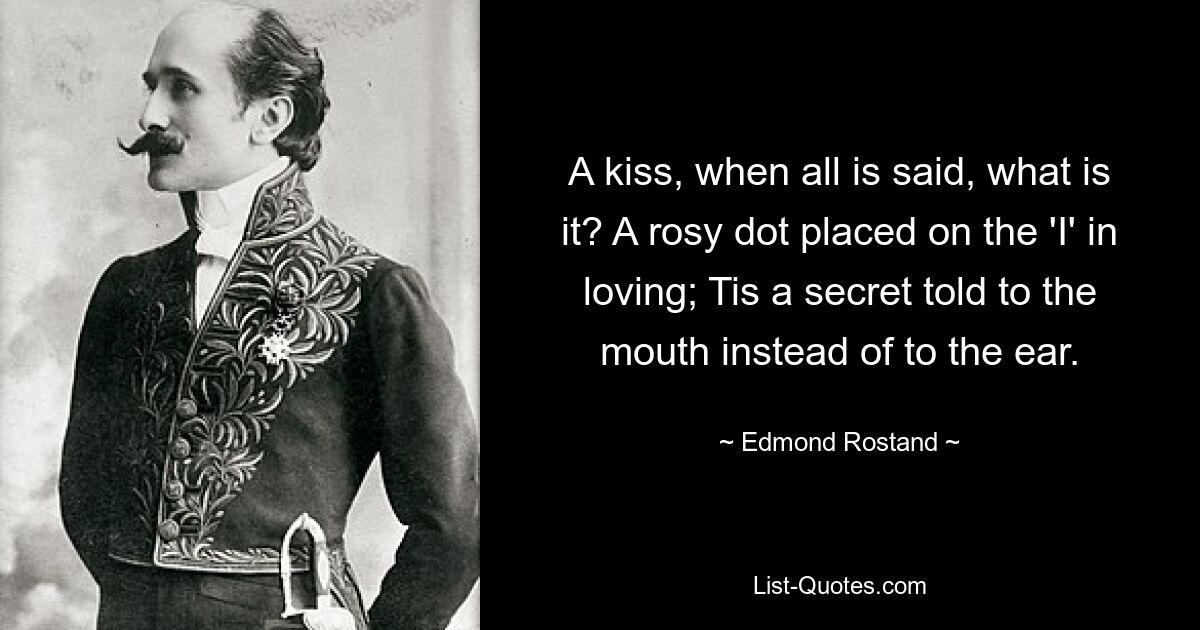 A kiss, when all is said, what is it? A rosy dot placed on the 'I' in loving; Tis a secret told to the mouth instead of to the ear. — © Edmond Rostand