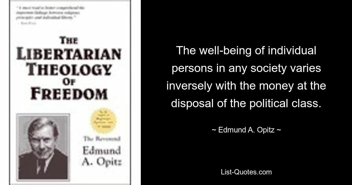 The well-being of individual persons in any society varies inversely with the money at the disposal of the political class. — © Edmund A. Opitz