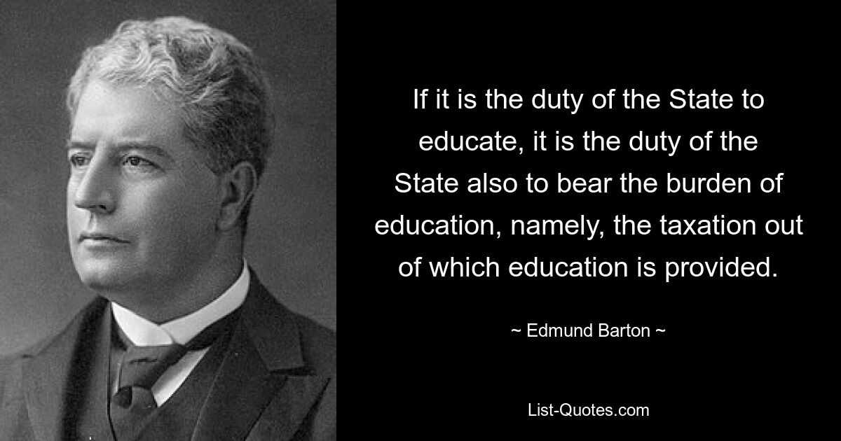 If it is the duty of the State to educate, it is the duty of the State also to bear the burden of education, namely, the taxation out of which education is provided. — © Edmund Barton