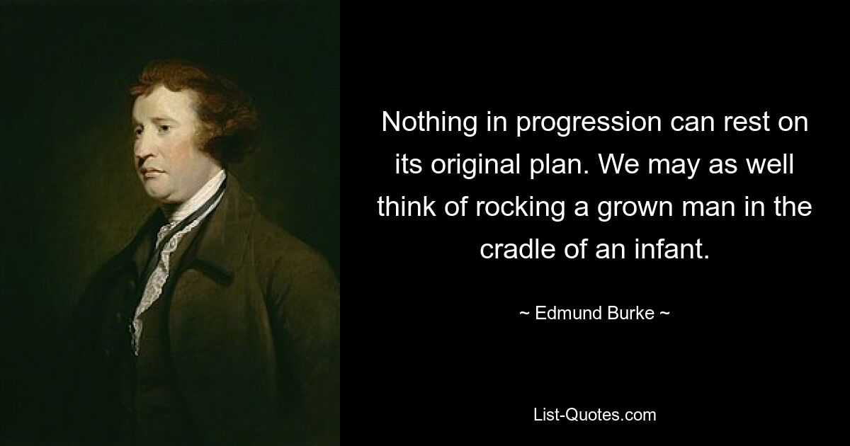 Nothing in progression can rest on its original plan. We may as well think of rocking a grown man in the cradle of an infant. — © Edmund Burke