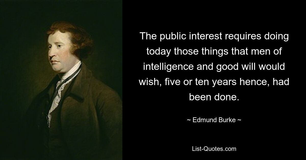 The public interest requires doing today those things that men of intelligence and good will would wish, five or ten years hence, had been done. — © Edmund Burke